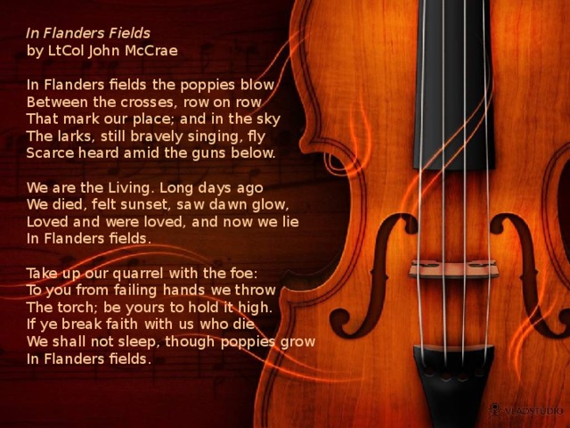 In Flanders Fields  by LtCol John McCrae   In Flanders fields the poppies blow  Between the crosses, row on row  That mark our place; and in the sky  The larks, still bravely singing, fly  Scarce heard amid the guns below.   We are the Living. Long days ago  We died, felt sunset, saw dawn glow,  Loved and were loved, and now we lie  In Flanders fields.   Take up our quarrel with the foe:  To you from failing hands we throw  The torch; be yours to hold it high.  If ye break faith with us who die  We shall not sleep, though poppies grow  In Flanders fields.    