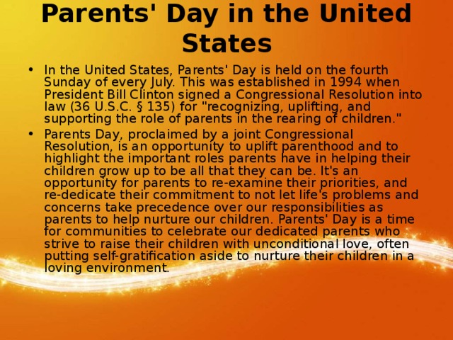 Parents' Day in the United States   In the United States, Parents' Day is held on the fourth Sunday of every July. This was established in 1994 when President Bill Clinton signed a Congressional Resolution into law (36 U.S.C. § 135) for 