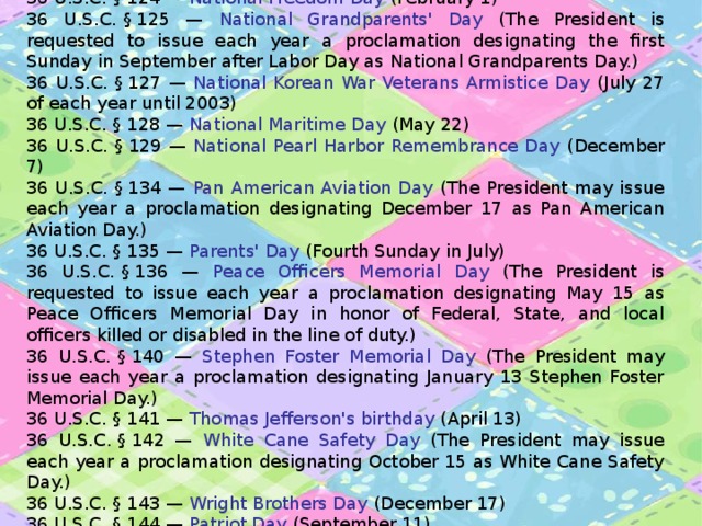 36 U.S.C. § 124 — National Freedom Day (February 1) 36 U.S.C. § 125 — National Grandparents' Day (The President is requested to issue each year a proclamation designating the first Sunday in September after Labor Day as National Grandparents Day.) 36 U.S.C. § 127 — National Korean War Veterans Armistice Day (July 27 of each year until 2003) 36 U.S.C. § 128 — National Maritime Day (May 22) 36 U.S.C. § 129 — National Pearl Harbor Remembrance Day (December 7) 36 U.S.C. § 134 — Pan American Aviation Day (The President may issue each year a proclamation designating December 17 as Pan American Aviation Day.) 36 U.S.C. § 135 — Parents' Day (Fourth Sunday in July) 36 U.S.C. § 136 — Peace Officers Memorial Day (The President is requested to issue each year a proclamation designating May 15 as Peace Officers Memorial Day in honor of Federal, State, and local officers killed or disabled in the line of duty.) 36 U.S.C. § 140 — Stephen Foster Memorial Day (The President may issue each year a proclamation designating January 13 Stephen Foster Memorial Day.) 36 U.S.C. § 141 — Thomas Jefferson's birthday (April 13) 36 U.S.C. § 142 — White Cane Safety Day (The President may issue each year a proclamation designating October 15 as White Cane Safety Day.) 36 U.S.C. § 143 — Wright Brothers Day (December 17) 36 U.S.C. § 144 — Patriot Day (September 11) 36 U.S.C. § 145 — Halloween (October 31) 