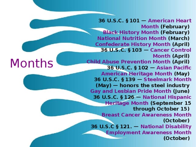 36 U.S.C. § 101 — American Heart Month (February) Black History Month (February) National Nutrition Month (March) Confederate History Month (April) 36 U.S.C. § 103 — Cancer Control Month (April) Child Abuse Prevention Month (April) 36 U.S.C. § 102 — Asian Pacific American Heritage Month (May) 36 U.S.C. § 139 — Steelmark Month (May) — honors the steel industry Gay and Lesbian Pride Month (June) 36 U.S.C. § 126 — National Hispanic Heritage Month (September 15 through October 15) Breast Cancer Awareness Month (October) 36 U.S.C § 121. — National Disability Employment Awareness Month (October)  Months 