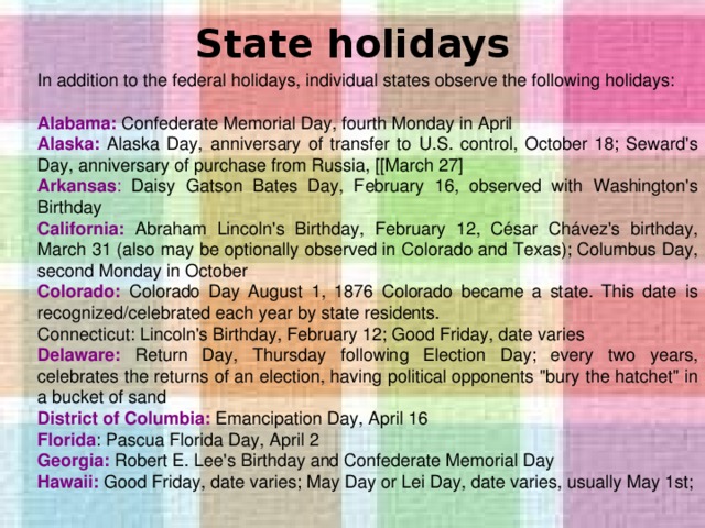 State holidays   In addition to the federal holidays, individual states observe the following holidays: Alabama: Confederate Memorial Day, fourth Monday in April Alaska: Alaska Day, anniversary of transfer to U.S. control, October 18; Seward's Day, anniversary of purchase from Russia, [[March 27] Arkansas : Daisy Gatson Bates Day, February 16, observed with Washington's Birthday California: Abraham Lincoln's Birthday, February 12, César Chávez's birthday, March 31 (also may be optionally observed in Colorado and Texas); Columbus Day, second Monday in October Colorado: Colorado Day August 1, 1876 Colorado became a state. This date is recognized/celebrated each year by state residents. Connecticut: Lincoln's Birthday, February 12; Good Friday, date varies Delaware: Return Day, Thursday following Election Day; every two years, celebrates the returns of an election, having political opponents 