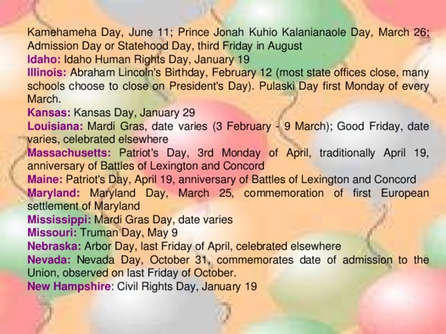 Kamehameha Day, June 11; Prince Jonah Kuhio Kalanianaole Day, March 26; Admission Day or Statehood Day, third Friday in August Idaho: Idaho Human Rights Day, January 19 Illinois: Abraham Lincoln's Birthday, February 12 (most state offices close, many schools choose to close on President's Day). Pulaski Day first Monday of every March. Kansas: Kansas Day, January 29 Louisiana: Mardi Gras, date varies (3 February - 9 March); Good Friday, date varies, celebrated elsewhere Massachusetts: Patriot's Day, 3rd Monday of April, traditionally April 19, anniversary of Battles of Lexington and Concord Maine: Patriot's Day, April 19, anniversary of Battles of Lexington and Concord Maryland: Maryland Day, March 25, commemoration of first European settlement of Maryland Mississippi: Mardi Gras Day, date varies Missouri: Truman Day, May 9 Nebraska: Arbor Day, last Friday of April, celebrated elsewhere Nevada: Nevada Day, October 31, commemorates date of admission to the Union, observed on last Friday of October. New Hampshire : Civil Rights Day, January 19 