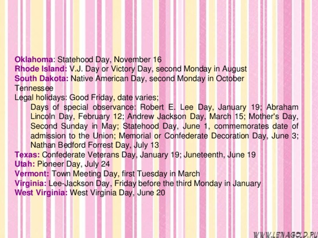 Oklahoma : Statehood Day, November 16 Rhode Island: V.J. Day or Victory Day, second Monday in August South Dakota: Native American Day, second Monday in October Tennessee Legal holidays: Good Friday, date varies; Days of special observance: Robert E. Lee Day, January 19; Abraham Lincoln Day, February 12; Andrew Jackson Day, March 15; Mother's Day, Second Sunday in May; Statehood Day, June 1, commemorates date of admission to the Union; Memorial or Confederate Decoration Day, June 3; Nathan Bedford Forrest Day, July 13 Days of special observance: Robert E. Lee Day, January 19; Abraham Lincoln Day, February 12; Andrew Jackson Day, March 15; Mother's Day, Second Sunday in May; Statehood Day, June 1, commemorates date of admission to the Union; Memorial or Confederate Decoration Day, June 3; Nathan Bedford Forrest Day, July 13 Texas: Confederate Veterans Day, January 19; Juneteenth, June 19 Utah: Pioneer Day, July 24 Vermont: Town Meeting Day, first Tuesday in March Virginia: Lee-Jackson Day, Friday before the third Monday in January West Virginia: West Virginia Day, June 20 