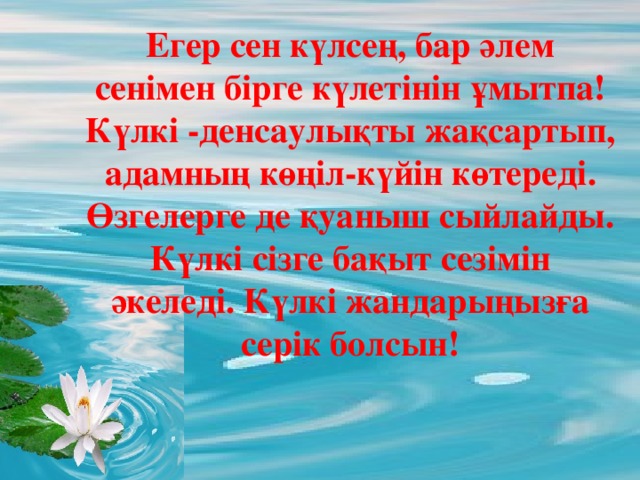 Егер сен күлсең, бар әлем сенімен бірге күлетінін ұмытпа! Күлкі -денсаулықты жақсартып, адамның көңіл-күйін көтереді. Өзгелерге де қуаныш сыйлайды. Күлкі сізге бақыт сезімін әкеледі. Күлкі жандарыңызға серік болсын! 