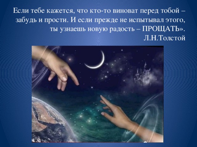 Если тебе кажется, что кто-то виноват перед тобой – забудь и прости. И если прежде не испытывал этого, ты узнаешь новую радость – ПРОЩАТЬ». Л.Н.Толстой