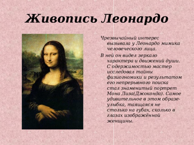 Живопись Леонардо Чрезвычайный интерес вызывала у Леонардо мимика человеческого лица. В ней он видел зеркало характера и движений души. С одержимостью мастер исследовал тайны физиогномики и результатом его непрерывного поиска стал знаменитый портрет Мона Лиза(Джоконда). Самое удивительное в этом образе- улыбка, таящаяся не столько на губах, сколько в глазах изображённой женщины. 