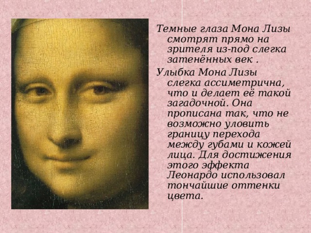 Темные глаза Мона Лизы смотрят прямо на зрителя из-под слегка затенённых век . Улыбка Мона Лизы слегка ассиметрична, что и делает её такой загадочной. Она прописана так, что не возможно уловить границу перехода между губами и кожей лица. Для достижения этого эффекта Леонардо использовал тончайшие оттенки цвета. 