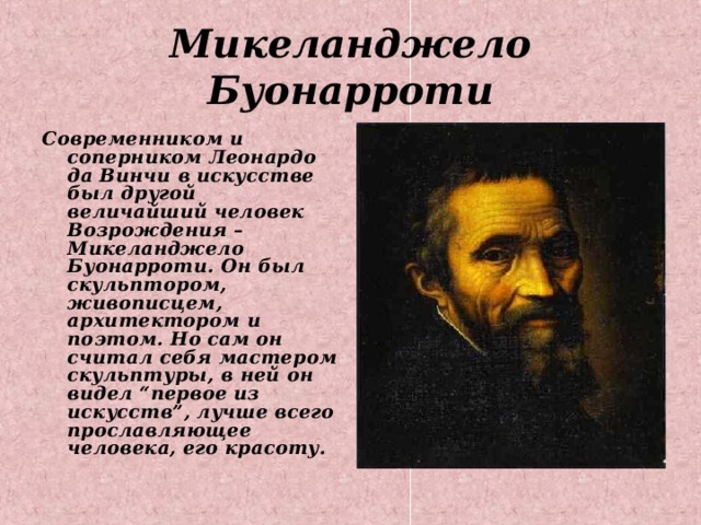 Микеланджело Буонарроти Современником и соперником Леонардо да Винчи в искусстве был другой величайший человек Возрождения – Микеланджело Буонарроти. Он был скульптором, живописцем, архитектором и поэтом. Но сам он считал себя мастером скульптуры, в ней он видел “первое из искусств”, лучше всего прославляющее человека, его красоту.  