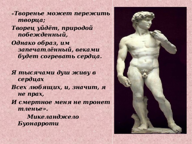 « Творенье может пережить творца; Творец уйдёт, природой побежденный, Однако образ, им запечатлённый, веками будет согревать сердца.  Я тысячами душ живу в сердцах Всех любящих, и, значит, я не прах, И смертное меня не тронет тленье».  Микеланджело Буонарроти  