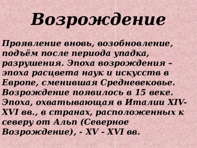 Возрождение Проявление вновь, возобновление, подъём после периода упадка, разрушения. Эпоха возрождения – эпоха расцвета наук и искусств в Европе, сменившая Средневековье. Возрождение появилось в 15 веке. Эпоха, охватывающая в Италии XIV-XVI вв., в странах, расположенных к северу от Альп (Северное Возрождение), - XV - XVI  вв. 