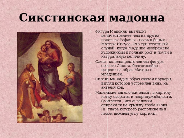 Сикстинская мадонна Фигура Мадонны выглядит величественнее чем на других полотнах Рафаэля , посвящённых Матери Иисуса. Это единственный случай, когда Мадонна изображена художником в полный рост и почти в натуральную величину. Слева- коленопреклоненная фигура святого Сикста, благоговейно взирает на образ Матери с младенцем. Справа мы видим образ святой Варвары, взгляд которой устремлён вниз, на ангелочков. Маленькие ангелочки вносят в картину нотку озорства и непринуждённости. Считается , что ангелочки опираются на крышку гроба Юрия III , тиара которого расположена в левом нижнем углу картины. 