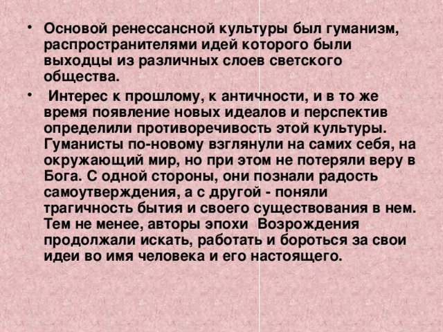 Основой ренессансной культуры был гуманизм, распространителями идей которого были выходцы из различных слоев светского общества.  Интерес к прошлому, к античности, и в то же время появление новых идеалов и перспектив определили противоречивость этой культуры. Гуманисты по-новому взглянули на самих себя, на окружающий мир, но при этом не потеряли веру в Бога. С одной стороны, они познали радость самоутверждения, а с другой - поняли трагичность бытия и своего существования в нем. Тем не менее, авторы эпохи Возрождения продолжали искать, работать и бороться за свои идеи во имя человека и его настоящего.   