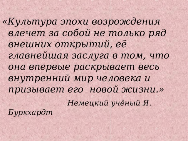 «Культура эпохи возрождения влечет за собой не только ряд внешних открытий, её главнейшая заслуга в том, что она впервые раскрывает весь внутренний мир человека и призывает его новой жизни.»  Немецкий учёный Я. Буркхардт  