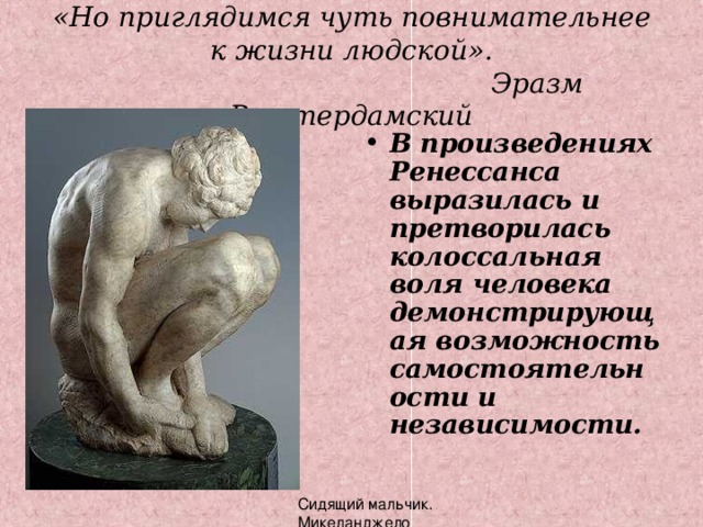 «Но приглядимся чуть повнимательнее к жизни людской».  Эразм Роттердамский В произведениях Ренессанса выразилась и претворилась колоссальная воля человека демонстрирующая возможность самостоятельности и независимости.  Сидящий мальчик. Микеланджело 