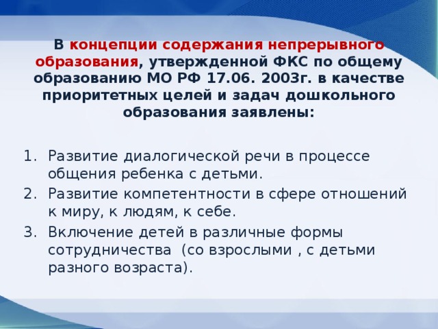 В концепции содержания непрерывного образования , утвержденной ФКС по общему образованию МО РФ 17.06. 2003г. в качестве приоритетных целей и задач дошкольного образования заявлены:   Развитие диалогической речи в процессе общения ребенка с детьми. Развитие компетентности в сфере отношений к миру, к людям, к себе. Включение детей в различные формы сотрудничества (со взрослыми , с детьми разного возраста). 