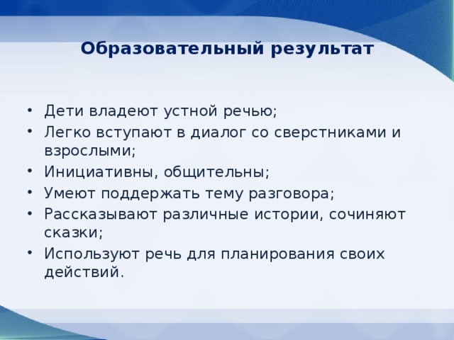 Образовательный результат Дети владеют устной речью; Легко вступают в диалог со сверстниками и взрослыми; Инициативны, общительны; Умеют поддержать тему разговора; Рассказывают различные истории, сочиняют сказки; Используют речь для планирования своих действий. 