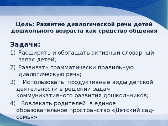 Цель: Развитие диалогической речи детей дошкольного возраста как средство общения   Задачи: Расширять и обогащать активный словарный запас детей; Развивать грамматически правильную диалогическую речь; 3) Использовать продуктивные виды детской деятельности в решении задач коммуникативного развития дошкольников; 4) Вовлекать родителей в единое образовательное пространство «Детский сад-семья». 