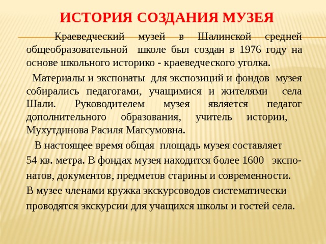  История создания музея  Краеведческий музей в Шалинской средней общеобразовательной школе был создан в 1976 году на основе школьного историко - краеведческого уголка.  Материалы и экспонаты для экспозиций и фондов музея собирались педагогами, учащимися и жителями села Шали. Руководителем музея является педагог дополнительного образования, учитель истории, Мухутдинова Расиля Магсумовна.  В настоящее время общая площадь музея составляет 54 кв. метра. В фондах музея находится более 1600 экспо- натов, документов, предметов старины и современности. В музее членами кружка экскурсоводов систематически проводятся экскурсии для учащихся школы и гостей села. 
