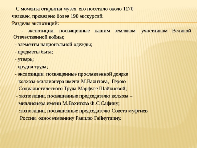  С момента открытия музея, его посетило около 1170 человек, проведено более 190 экскурсий. Разделы экспозиций:  - экспозиции, посвященные нашим землякам, участникам Великой Отечественной войны;  - элементы национальной одежды;  - предметы быта;  - утварь;  - орудия труда;  - экспозиции, посвященные прославленной доярке  колхоза-миллионера имени М.Вахитова, Герою  Социалистического Труда Марфуге Шайхиевой;  - экспозиции, посвященные председателю колхоза –  миллионера имени М.Вахитова Ф.С.Сафину;  - экспозиции, посвященные председателю Совета муфтиев  России, односельчанину Равилю Гайнутдину.   