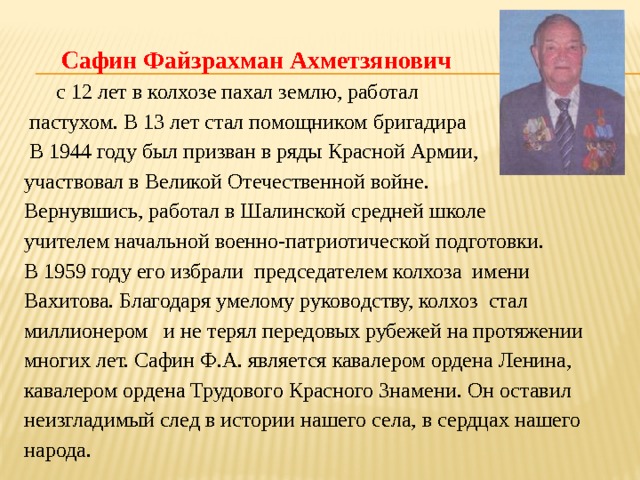  Сафин Файзрахман Ахметзянович  с 12 лет в колхозе пахал землю, работал  пастухом. В 13 лет стал помощником бригадира  В 1944 году был призван в ряды Красной Армии, участвовал в Великой Отечественной войне. Вернувшись, работал в Шалинской средней школе учителем начальной военно-патриотической подготовки. В 1959 году его избрали председателем колхоза имени Вахитова. Благодаря умелому руководству, колхоз стал миллионером и не терял передовых рубежей на протяжении многих лет. Сафин Ф.А. является кавалером ордена Ленина, кавалером ордена Трудового Красного Знамени. Он оставил неизгладимый след в истории нашего села, в сердцах нашего народа.  