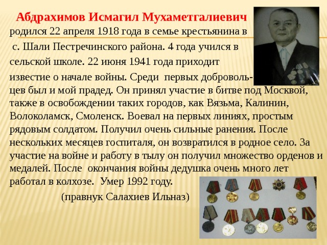  Абдрахимов Исмагил Мухаметгалиевич родился 22 апреля 1918 года в семье крестьянина в  с. Шали Пестречинского района. 4 года учился в сельской школе. 22 июня 1941 года приходит известие о начале войны. Среди первых доброволь- цев был и мой прадед. Он принял участие в битве под Москвой, также в освобождении таких городов, как Вязьма, Калинин, Волоколамск, Смоленск. Воевал на первых линиях, простым рядовым солдатом. Получил очень сильные ранения. После нескольких месяцев госпиталя, он возвратился в родное село. За участие на войне и работу в тылу он получил множество орденов и медалей. После окончания войны дедушка очень много лет работал в колхозе. Умер 1992 году.  (правнук Салахиев Ильназ) 