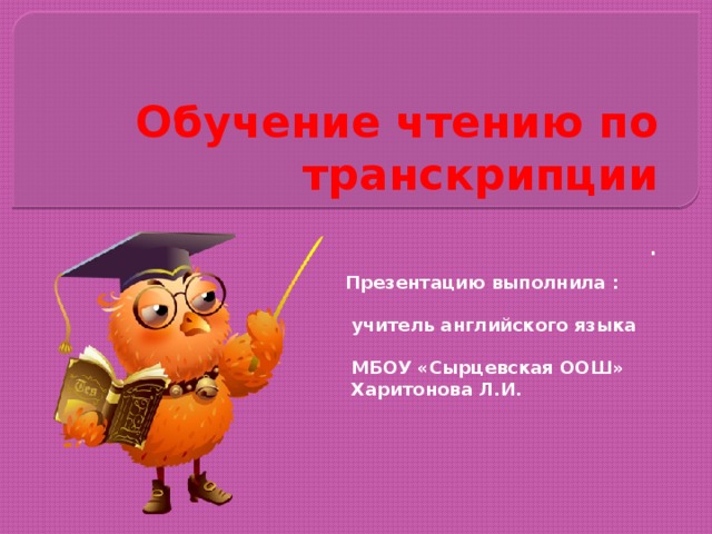 Обучение чтению по транскрипции . Презентацию выполнила :  учитель английского языка  МБОУ «Сырцевская ООШ»  Харитонова Л.И. 