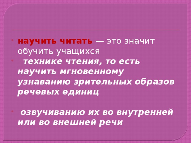 научить читать — это значит обучить учащихся  технике чтения, то есть научить мгновенному узнаванию зрительных образов речевых единиц   озвучиванию их во внутренней или во внешней речи 