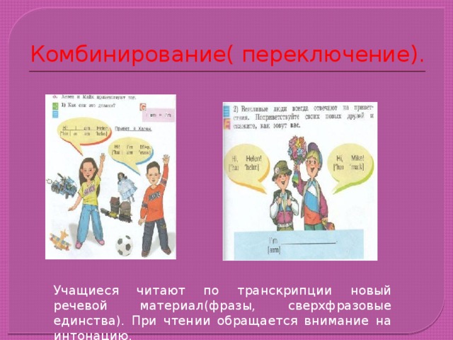 Комбинирование( переключение). Учащиеся читают по транскрипции новый речевой материал(фразы, сверхфразовые единства). При чтении обращается внимание на интонацию. 