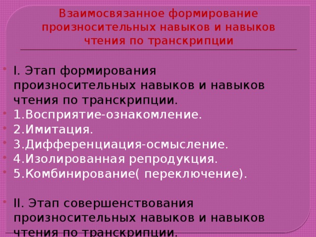 Взаимосвязанное формирование произносительных навыков и навыков чтения по транскрипции I. Этап формирования произносительных навыков и навыков чтения по транскрипции. 1.Восприятие-ознакомление. 2.Имитация. 3.Дифференциация-осмысление. 4.Изолированная репродукция. 5.Комбинирование( переключение). II. Этап совершенствования произносительных навыков и навыков чтения по транскрипции. 