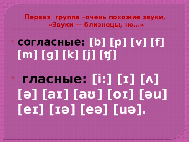 Первая группа –очень похожие звуки.  «Звуки — близнецы, но…» согласные: [b] [p] [v] [f] [m] [ɡ] [k] [j] [ʧ]   гласные: [i:] [ɪ] [ʌ] [ə] [aɪ] [aʊ] [oɪ] [əu] [eɪ] [ɪə] [eə] [uə]. 