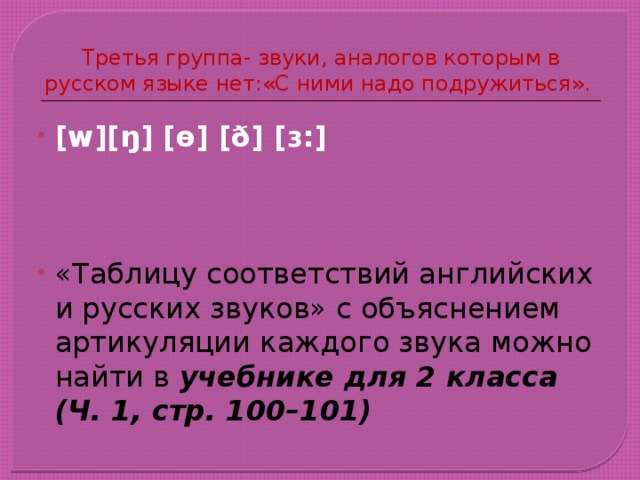 Третья группа- звуки, аналогов которым в русском языке нет:«С ними надо подружиться». [w][ŋ] [ɵ] [ð] [ɜ:]    «Таблицу соответствий английских и русских звуков» с объяснением артикуляции каждого звука можно найти в учебнике для 2 класса (Ч. 1, стр. 100–101) 