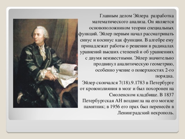 Главным делом Эйлера разработка математического анализа. Он является основоположником теории специальных функций. Эйлер первым начал рассматривать синус и косинус как функции. В алгебре ему принадлежат работы о решении в радикалах уравнений высших степеней и об уравнениях с двумя неизвестными. Эйлер значительно продвинул аналитическую геометрию, особенно учение о поверхностях 2-го порядка.  Эйлер скончался 7(18).9.1783 в Петербурге от кровоизлияния в мозг и был похоронен на Смоленском кладбище. В 1837 Петербургская АН воздвигла на его могиле памятник; в 1956 его прах был перенесён в Ленинградский некрополь. 