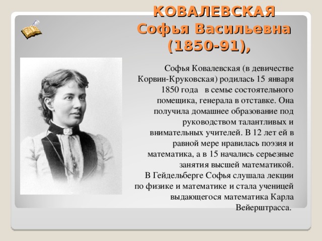  КОВАЛЕВСКАЯ  Софья Васильевна (1850-91),   Софья Ковалевская (в девичестве Корвин-Круковская) родилась 15 января 1850 года в семье состоятельного помещика, генерала в отставке. Она получила домашнее образование под руководством талантливых и внимательных учителей. В 12 лет ей в равной мере нравилась поэзия и математика, а в 15 начались серьезные занятия высшей математикой.  В Гейдельберге Софья слушала лекции по физике и математике и стала ученицей выдающегося математика Карла Вейерштрасса. 