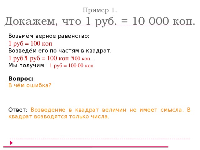Пример 1. Докажем, что 1 руб. = 10 000 коп. Возьмём верное равенство: 1 руб = 100 коп Возведём его по частям в квадрат. 1 руб·1 руб = 100 коп ·100 коп . Мы получим: 1 руб = 100 00 коп  Вопрос: В чём ошибка? Ответ: Возведение в квадрат величин не имеет смысла. В квадрат возводятся только числа.  