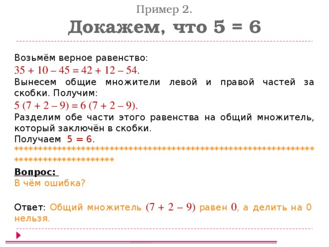 Пример 2. Докажем, что 5 = 6 Возьмём верное равенство: 35 + 10 – 45 = 42 + 12 – 54 . Вынесем общие множители левой и правой частей за скобки. Получим: 5 (7 + 2 – 9) = 6 (7 + 2 – 9) . Разделим обе части этого равенства на общий множитель, который заключён в скобки. Получаем 5 = 6 . ************************************************************************************ Вопрос: В чём ошибка? Ответ: Общий множитель (7 + 2 – 9) равен 0 , а делить на 0 нельзя.  