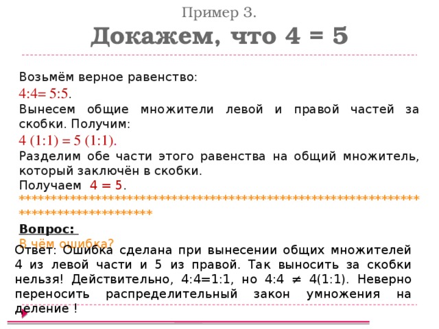 Пример 3. Докажем, что 4 = 5 Возьмём верное равенство: 4:4= 5:5 . Вынесем общие множители левой и правой частей за скобки. Получим: 4 (1:1) = 5 (1:1) . Разделим обе части этого равенства на общий множитель, который заключён в скобки. Получаем 4 = 5 . ************************************************************************************ Вопрос: В чём ошибка? Ответ:  Ошибка сделана при вынесении общих множителей 4 из левой части и 5 из правой. Так выносить за скобки нельзя! Действительно, 4:4=1:1, но 4:4 ≠ 4(1:1). Неверно переносить распределительный закон умножения на деление !  