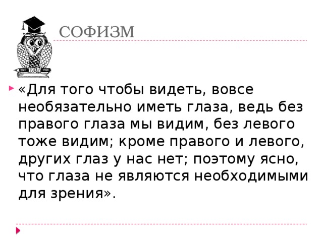 СОФИЗМ «Для того чтобы видеть, вовсе необязательно иметь глаза, ведь без правого глаза мы видим, без левого тоже видим; кроме правого и левого, других глаз у нас нет; поэтому ясно, что глаза не являются необходимыми для зрения». 