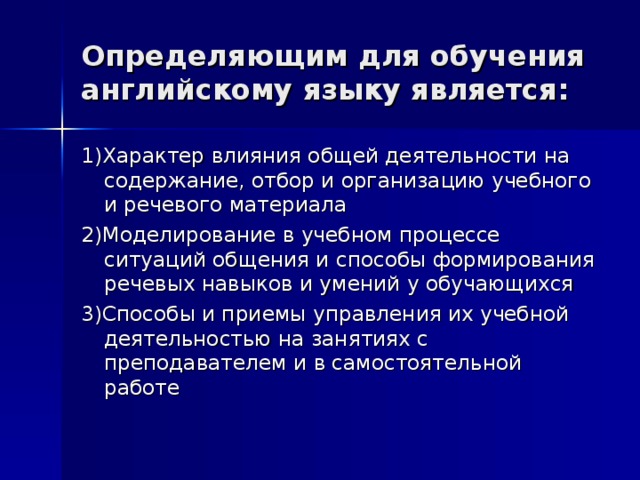 Определяющим для обучения английскому языку является: 1)Характер влияния общей деятельности на содержание, отбор и организацию учебного и речевого материала 2)Моделирование в учебном процессе ситуаций общения и способы формирования речевых навыков и умений у обучающихся 3)Способы и приемы управления их учебной деятельностью на занятиях с преподавателем и в самостоятельной работе 