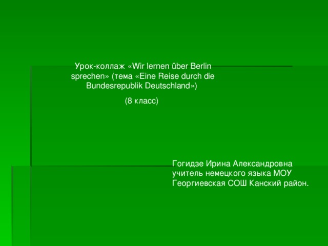 Урок-коллаж « Wir lernen über Berlin sprechen» (тема  « Eine Reise durch die Bundesrepublik Deutschland ») (8 класс)  Гогидзе Ирина Александровна учитель немецкого языка  МОУ Георгиевская СОШ Канский район. 