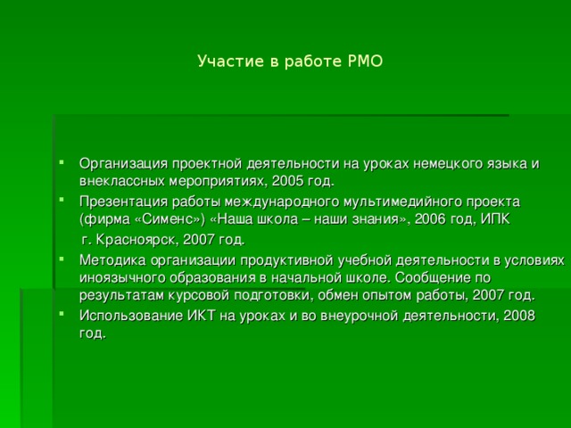 Участие в работе РМО Организация проектной деятельности на уроках немецкого языка и внеклассных мероприятиях, 2005 год. Презентация работы международного мультимедийного проекта (фирма «Сименс») «Наша школа – наши знания», 2006 год, ИПК  г. Красноярск, 2007 год. Методика организации продуктивной учебной деятельности в условиях иноязычного образования в начальной школе. Сообщение по результатам курсовой подготовки, обмен опытом работы, 2007 год. Использование ИКТ на уроках и во внеурочной деятельности, 2008 год.   