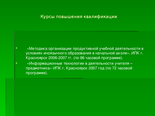 Курсы повышения квалификации  «Методика организации продуктивной учебной деятельности в условиях иноязычного образования в начальной школе», ИПК г. Красноярск 2006-2007 гг. (по 96 часовой программе).  «Информационные технологии в деятельности учителя – предметника» ИПК г. Красноярск 2007 год (по 72 часовой программе). 