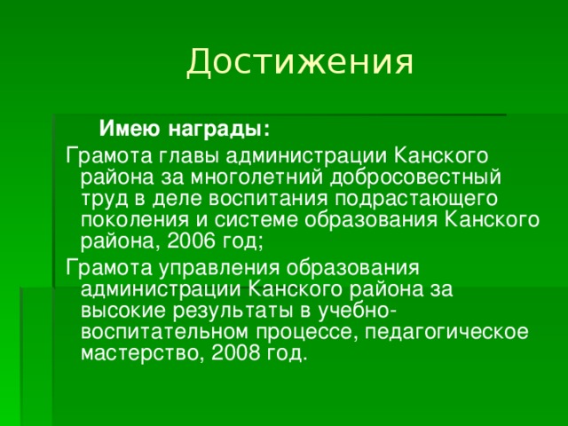  Достижения  Имею награды:  Грамота главы администрации Канского района за многолетний добросовестный труд в деле воспитания подрастающего поколения и системе образования Канского района, 2006 год;  Грамота управления образования администрации Канского района за высокие результаты в учебно-воспитательном процессе, педагогическое мастерство, 2008 год. 
