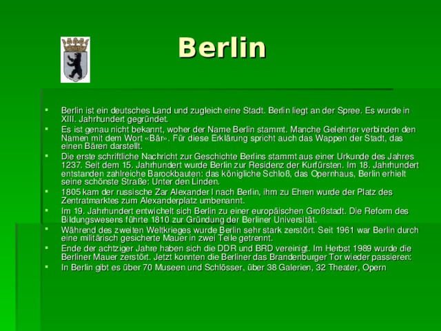  Berlin Berlin ist ein deutsches Land und zugleich eine Stadt. Berlin liegt an der Spree. Es wurde in XIII. Jahrhundert gegründet. Es ist genau nicht bekannt, woher der Name Berlin stammt. Manche Gelehrter verbinden den Namen mit dem Wort «Bär». Für diese Erklärung spricht auch das Wappen der Stadt, das einen Bären darstellt. Die erste schriftliche Nachricht zur Geschichte Berlins stammt aus einer Urkunde des Jahres 1237. Seit dem 15. Jahrhundert wurde Berlin zur Residenz der Kurfürsten. Im 18. Jahrhundert entstanden zahlreiche Barockbauten: das königliche Schloß, das Opernhaus, Berlin erhielt seine schönste Straße: Unter den Linden. 1805 kam der russische Zar Alexander l nach Berlin, ihm zu Ehren wurde der Platz des Zentratmarktes zum Alexanderplatz umbenannt. Im 19. Jahrhundert entwichelt sich Berlin zu einer europäischen Großstadt. Die Reform des Bildungswesens führte 1810 zur Gründung der Berliner Universität. Während des zweiten Weltkrieges wurde Berlin sehr stark zerstört. Seit 1961 war Berlin durch eine militärisch gesicherte Mauer in zwei Teile getrennt. Ende der achtziger Jahre haben sich die DDR und BRD vereinigt. Im Herbst 1989 wurde die Berliner Mauer zerstört. Jetzt konnten die Berliner das Brandenburger Tor wieder passieren: In Berlin gibt es über 70 Museen und Schlösser, über 38 Galerien, 32 Theater, Opern  