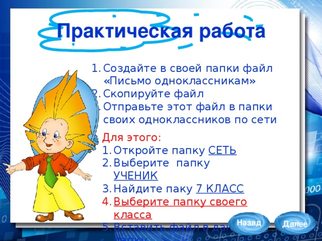 Практическая работа Создайте в своей папки файл «Письмо одноклассникам» Скопируйте файл Отправьте этот файл в папки своих одноклассников по сети Для этого: Откройте папку СЕТЬ Выберите папку УЧЕНИК Найдите паку 7 КЛАСС Выберите папку своего класса Вставить файл в данную папку Назад Далее 