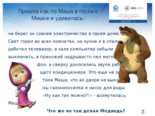 Пришла как-то Маша в гости к Мишке и удивилась: не берег он совсем электричество в своем доме… Свет горел во всех комнатах, на кухне и в спальне работал телевизор, в зале компьютер забыли выключить, в прихожей надрывисто пел магнито-  фон, а сверху доносились звуки работаю-  щего кондиционера. Это еще не заме-  тила Маша, что во дворе не выключе-  ны газонокосилка и насос для воды.  «Ну как так можно?!» - возмутилась Маша.  Что же не так делал Медведь? Ребята, что неправильно делал Мишка? Как вы думаете, что первым делом надо сделать Маше, чтобы помочь другу? Правильно, выключить свет во всех комнатах и оставить только там, где они находятся. Выключить все ненужные приборы, которые потребляют в пустую электричество. За них Мишка тоже платит, хоть и не пользуется.  .