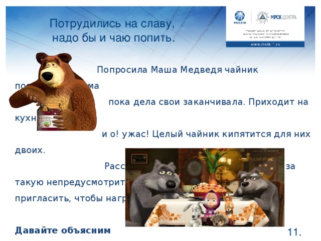 Потрудились на славу,  надо бы и чаю попить.  Попросила Маша Медведя чайник поставить, а сама  пока дела свои заканчивала. Приходит на кухню    и о! ужас! Целый чайник кипятится для них двоих.    Рассердилась Маша, отругала Мишку за такую непредусмотрительность. Пришлось гостей пригласить, чтобы нагре-тая вода зря не пропала. Давайте объясним Мише, в чем он неправ. Если вы хотите попить чаю, не стоит кипятить целый литр, достаточно лишь объема одной кружки. Лишняя вода все равно будет вылита, а электричество на ее нагрев потратится.  .