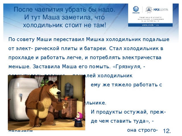 После чаепития убрать бы надо. И тут Маша заметила, что холодильник стоит не там! По совету Маши переставил Мишка холодильник подальше от элект- рической плиты и батареи. Стал холодильник в прохладе и работать легче, и потреблять электричества меньше. Заставила Маша его помыть. «Грязнуля, - возмутилась девочка, - пожалей холодильник     , ему же тяжело работать с такой       большой “шубой” в морозильнике.     . И продукты остужай, преж-      де чем ставить туда», - наказала      она строго-настрого.      Расскажем Мишке зачем? Запомните раз и навсегда, что теплые продукты ставить в холодильник не стоит, это и его может испортить и электричества больше потребует, чтобы сначала охладить, а потом заморозить. Теплые приборы рядом также заставляют холодильник работать на полную мощь и потреблять электроэнергии больше.  .
