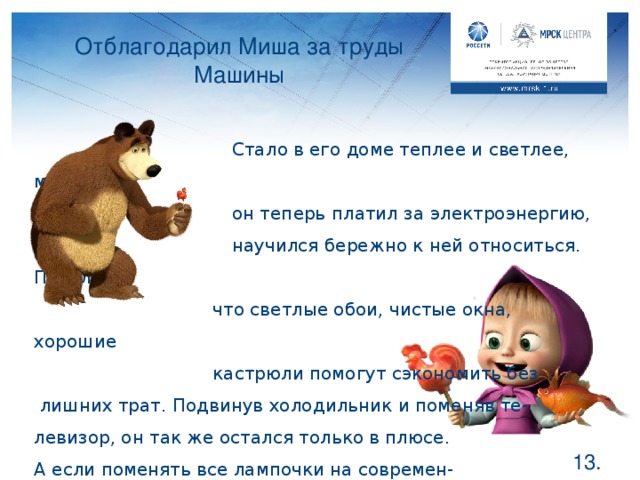 Отблагодарил Миша за труды Машины   Стало в его доме теплее и светлее, меньше  он теперь платил за электроэнергию,  научился бережно к ней относиться. Понял,    что светлые обои, чистые окна, хорошие    кастрюли помогут сэкономить без  лишних трат. Подвинув холодильник и поменяв те- левизор, он так же остался только в плюсе. А если поменять все лампочки на современ- ные, то затраты на это окупятся очень быстро. Какие еще правила должен был усвоить Мишка? В перечне на слайде не упомянуто о стиральной машине, электрочайнике, кондиционере, о том, что необходимо выключать свет, выходя из комнаты и отключать приборы, которыми не пользуешься в данный момент. Стоит вспомнить еще раз о том, что необходимо протирать лампочки и мыть окна. Возможно, дети смогут привести и другие правила электросбережения, например, вынимать из розетки зарядное устройство, если оно уже не используется. Если останется время, можно рассказать о правилах сохранения тепла в холодный период года.  .