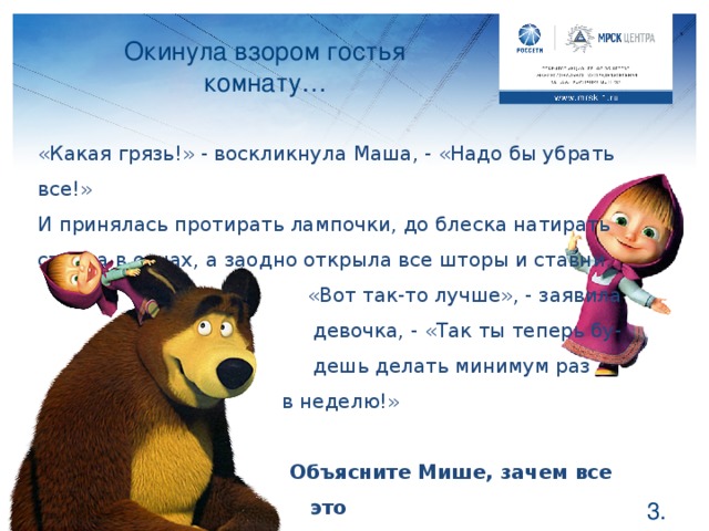 Окинула взором гостья комнату… «Какая грязь!» - воскликнула Маша, - «Надо бы убрать все!» И принялась протирать лампочки, до блеска натирать стекла в окнах, а заодно открыла все шторы и ставни.  «Вот так-то лучше», - заявила  девочка, - «Так ты теперь бу-  дешь делать минимум раз     в неделю!»      Объясните Мише, зачем все это    сделала Маша? Ребята, подумайте, зачем Маша протирала лампочки и стекла? Правильно, так намного светлее при том же потреблении электричества. А открыв окно и отодвинув шторы, Маша дала возможность осветить солнышку всю комнату, и в помещении стало теплее. Теперь можно и свет выключить! Вспомнит о нем Медведь только вечером, когда на улице станет темно. Потратила ли она на эти меры деньги Мишки? Нет, это все ей обошлось бесплатно и электричество удалось сэкономить.  .
