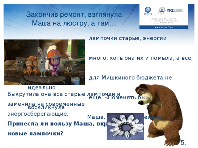 Закончив ремонт, взглянула Маша на люстру, а там…      лампочки старые, энергии потребляют     много, хоть она их и помыла, а все ж     для Мишкиного бюджета не идеально     еще. «Поменять бы», - воскликнула    Маша. Сказано – сделано. Выкрутила она все старые лампочки и заменила на современные энергосберегающие. Принесла ли пользу Маша, вкрутив новые лампочки? Конечно, принесла. Хоть такие лампочки и стоят немного дороже, зато светят дольше. Есть ли у вас такие лампочки в квартире? Посоветуйте своим родителя поменять несколько старых и сравнить, уверена, что они останутся довольны.  .